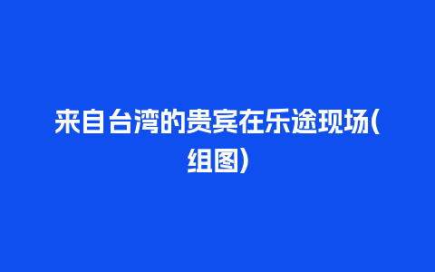 来自台湾的贵宾在乐途现场(组图)