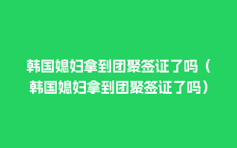 韩国媳妇拿到团聚签证了吗（韩国媳妇拿到团聚签证了吗）