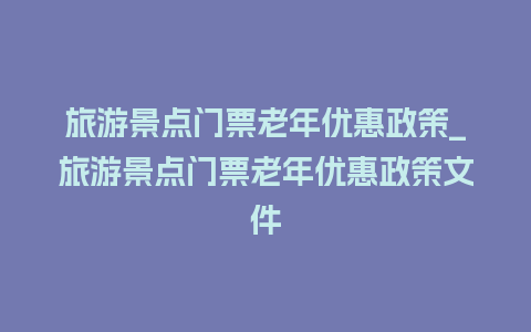 旅游景点门票老年优惠政策_旅游景点门票老年优惠政策文件