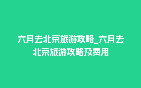 六月去北京旅游攻略_六月去北京旅游攻略及费用