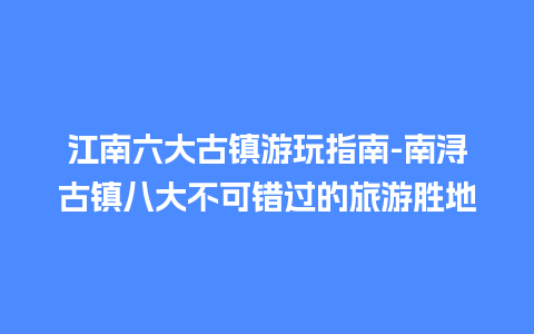 江南六大古镇游玩指南-南浔古镇八大不可错过的旅游胜地