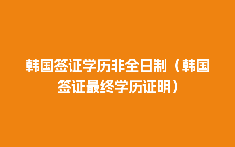 韩国签证学历非全日制（韩国签证最终学历证明）