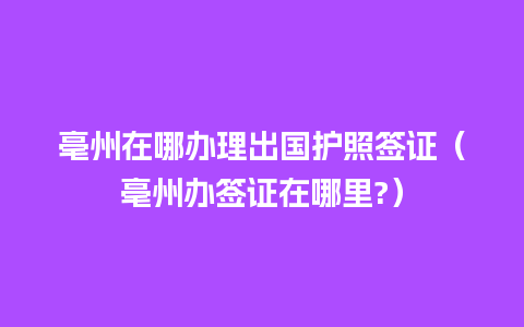 亳州在哪办理出国护照签证（亳州办签证在哪里?）