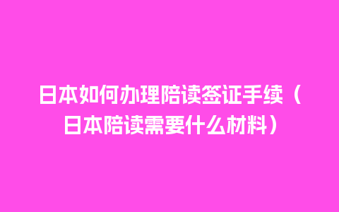 日本如何办理陪读签证手续（日本陪读需要什么材料）