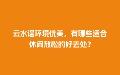 云水谣环境优美，有哪些适合休闲放松的好去处？