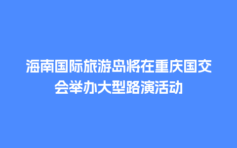 海南国际旅游岛将在重庆国交会举办大型路演活动