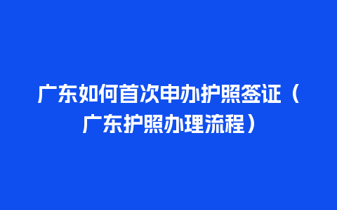 广东如何首次申办护照签证（广东护照办理流程）