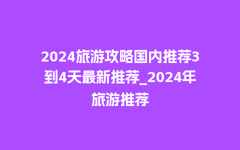 2024旅游攻略国内推荐3到4天最新推荐_2024年旅游推荐