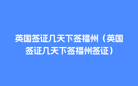 英国签证几天下签福州（英国签证几天下签福州签证）