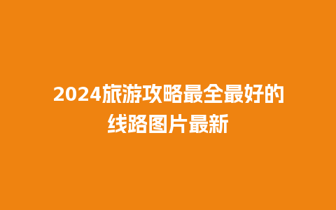 2024旅游攻略最全最好的线路图片最新