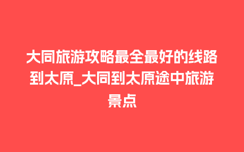 大同旅游攻略最全最好的线路到太原_大同到太原途中旅游景点