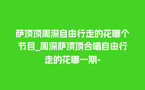 萨顶顶周深自由行走的花哪个节目_周深萨顶顶合唱自由行走的花哪一期-