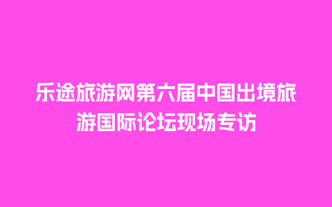 乐途旅游网第六届中国出境旅游国际论坛现场专访