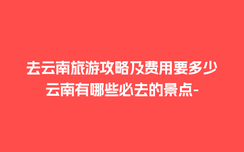 去云南旅游攻略及费用要多少云南有哪些必去的景点-