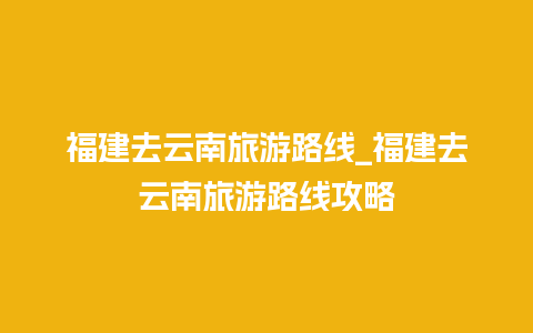 福建去云南旅游路线_福建去云南旅游路线攻略