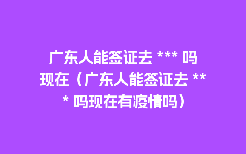 广东人能签证去 *** 吗现在（广东人能签证去 *** 吗现在有疫情吗）