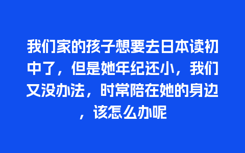 我们家的孩子想要去日本读初中了，但是她年纪还小，我们又没办法，时常陪在她的身边，该怎么办呢