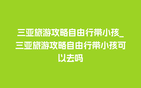 三亚旅游攻略自由行带小孩_三亚旅游攻略自由行带小孩可以去吗