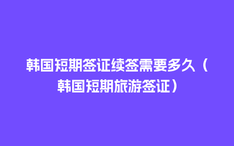 韩国短期签证续签需要多久（韩国短期旅游签证）