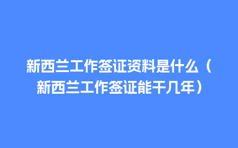 新西兰工作签证资料是什么（新西兰工作签证能干几年）