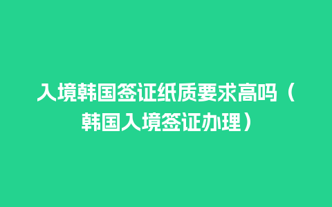 入境韩国签证纸质要求高吗（韩国入境签证办理）