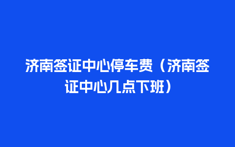 济南签证中心停车费（济南签证中心几点下班）