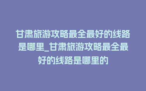 甘肃旅游攻略最全最好的线路是哪里_甘肃旅游攻略最全最好的线路是哪里的