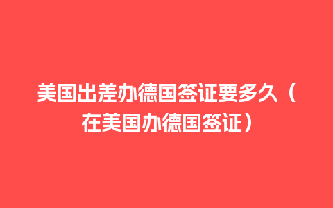 美国出差办德国签证要多久（在美国办德国签证）