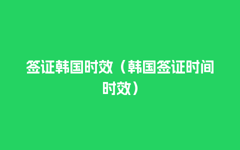 签证韩国时效（韩国签证时间时效）