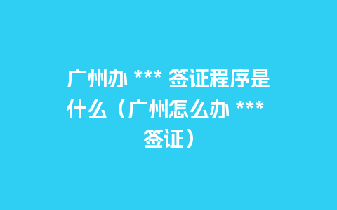 广州办 *** 签证程序是什么（广州怎么办 *** 签证）