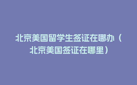 北京美国留学生签证在哪办（北京美国签证在哪里）