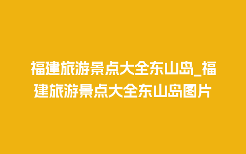 福建旅游景点大全东山岛_福建旅游景点大全东山岛图片