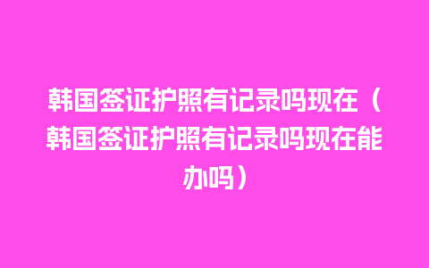 韩国签证护照有记录吗现在（韩国签证护照有记录吗现在能办吗）