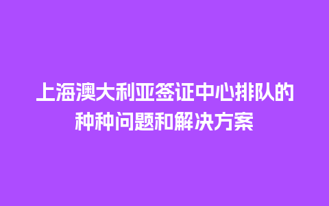 上海澳大利亚签证中心排队的种种问题和解决方案