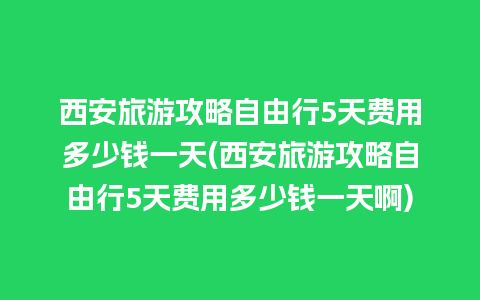 西安旅游攻略自由行5天费用多少钱一天(西安旅游攻略自由行5天费用多少钱一天啊)