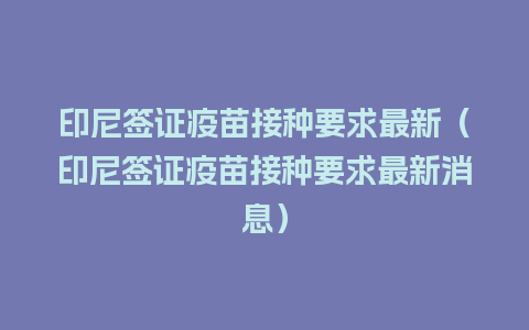 印尼签证疫苗接种要求最新（印尼签证疫苗接种要求最新消息）