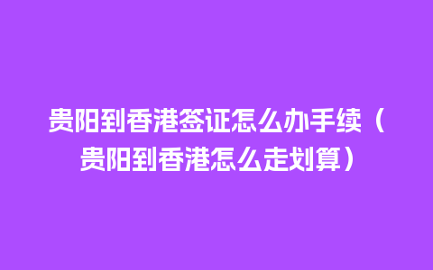 贵阳到香港签证怎么办手续（贵阳到香港怎么走划算）