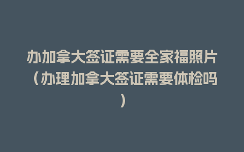 办加拿大签证需要全家福照片（办理加拿大签证需要体检吗）