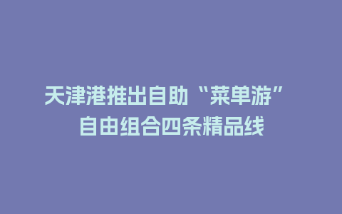 天津港推出自助“菜单游” 自由组合四条精品线