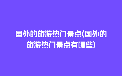 国外的旅游热门景点(国外的旅游热门景点有哪些)