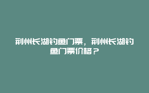 荆州长湖钓鱼门票，荆州长湖钓鱼门票价格？