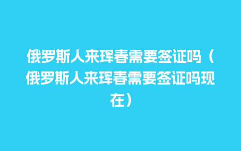 俄罗斯人来珲春需要签证吗（俄罗斯人来珲春需要签证吗现在）