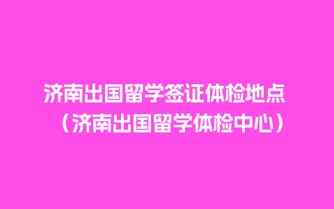 济南出国留学签证体检地点 （济南出国留学体检中心）