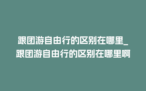 跟团游自由行的区别在哪里_跟团游自由行的区别在哪里啊