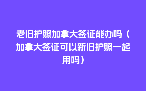 老旧护照加拿大签证能办吗（加拿大签证可以新旧护照一起用吗）