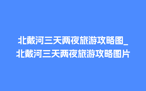 北戴河三天两夜旅游攻略图_北戴河三天两夜旅游攻略图片