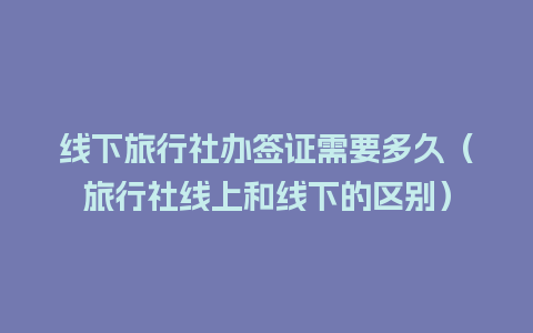 线下旅行社办签证需要多久（旅行社线上和线下的区别）