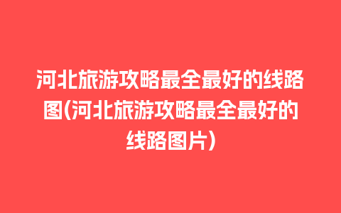 河北旅游攻略最全最好的线路图(河北旅游攻略最全最好的线路图片)