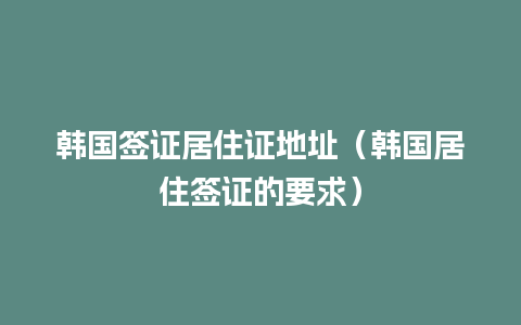 韩国签证居住证地址（韩国居住签证的要求）