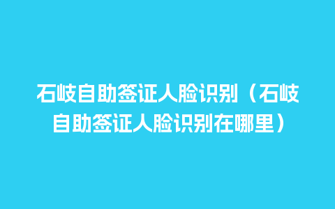 石岐自助签证人脸识别（石岐自助签证人脸识别在哪里）